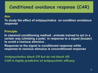 Aim 
To study the effect of antipsychotics on condition avoidance 
response 
Principle 
In classical conditioning method , animals trained to act in a 
certain way (climbing a pole) in response to a signal (buzzer) 
to avoid a noxious stimulus . 
Response to the signal is conditioned response while 
response to noxious stimulus is unconditioned response 
Antipsychotics block CR but do not block UR. 
CAR is highly predictive of antipsychotic efficacy 
35 
Conditioned avoidance response (CAR) 
 