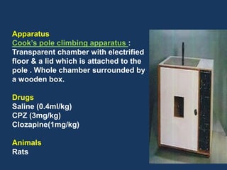 36 
Apparatus 
Cook’s pole climbing apparatus : 
Transparent chamber with electrified 
floor & a lid which is attached to the 
pole . Whole chamber surrounded by 
a wooden box. 
Drugs 
Saline (0.4ml/kg) 
CPZ (3mg/kg) 
Clozapine(1mg/kg) 
Animals 
Rats 
 