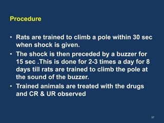 Procedure 
• Rats are trained to climb a pole within 30 sec 
when shock is given. 
• The shock is then preceded by a buzzer for 
15 sec .This is done for 2-3 times a day for 8 
days till rats are trained to climb the pole at 
the sound of the buzzer. 
• Trained animals are treated with the drugs 
and CR & UR observed 
37 
 
