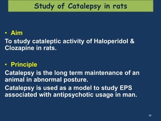Study of Catalepsy in rats 
• Aim 
To study cataleptic activity of Haloperidol & 
Clozapine in rats. 
• Principle 
Catalepsy is the long term maintenance of an 
animal in abnormal posture. 
Catalepsy is used as a model to study EPS 
associated with antipsychotic usage in man. 
39 
 