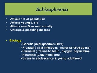 Schizophrenia 
• Affects 1% of population 
• Affects young & old 
• Affects men & women equally 
• Chronic & disabling disease 
• Etiology 
- Genetic predisposition (10%) 
- Prenatal ( viral infections , maternal drug abuse) 
- Perinatal ( trauma to brain , oxygen deprivation 
- Postnatal (CNS infections) 
- Stress in adolescence & young adulthood 
4 
 