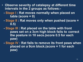 • Observe severity of catalepsy at different time 
intervals in the 2 groups as follows:- 
- Stage Ι : Rat moves normally when placed on 
table (score = 0) 
- Stage II : Rat moves only when pushed (score = 
0.5) 
- Stage III : Rat placed on the table with front 
paws set on a 3cm high block fails to correct 
the posture in 10 secs.(score 0.5 for each 
paw) 
- Stage ΙV : Rat fails to remove its front paws when 
placed on a 9cm block.(score = 1 for each 
paw) 
41 
 