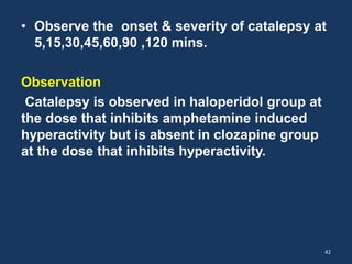 • Observe the onset & severity of catalepsy at 
5,15,30,45,60,90 ,120 mins. 
Observation 
Catalepsy is observed in haloperidol group at 
the dose that inhibits amphetamine induced 
hyperactivity but is absent in clozapine group 
at the dose that inhibits hyperactivity. 
42 
 