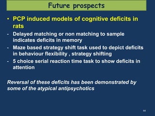 Future prospects 
• PCP induced models of cognitive deficits in 
rats 
- Delayed matching or non matching to sample 
indicates deficits in memory 
- Maze based strategy shift task used to depict deficits 
in behaviour flexibility , strategy shifting 
- 5 choice serial reaction time task to show deficits in 
attention 
Reversal of these deficits has been demonstrated by 
some of the atypical antipsychotics 
44 
 