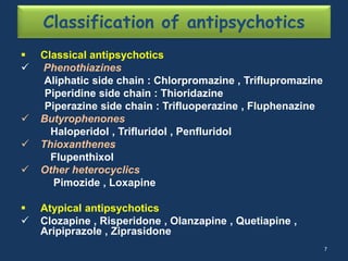 Classification of antipsychotics 
 Classical antipsychotics 
 Phenothiazines 
Aliphatic side chain : Chlorpromazine , Triflupromazine 
Piperidine side chain : Thioridazine 
Piperazine side chain : Trifluoperazine , Fluphenazine 
 Butyrophenones 
Haloperidol , Trifluridol , Penfluridol 
 Thioxanthenes 
Flupenthixol 
 Other heterocyclics 
Pimozide , Loxapine 
 Atypical antipsychotics 
 Clozapine , Risperidone , Olanzapine , Quetiapine , 
Aripiprazole , Ziprasidone 
7 
 