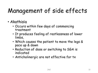 Management of side effects
• Akathisia
• Occurs within few days of commencing
treatment
• It produces feeling of restlessness of lower
limbs,
• Which causes the patient to move the legs &
pace up & down
• Reduction of dose or switching to SGA is
indicated
• Anticholinergic are not effective for tx
JMJ 10
 