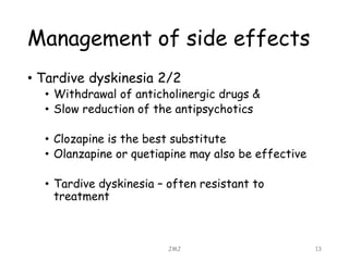 Management of side effects
• Tardive dyskinesia 2/2
• Withdrawal of anticholinergic drugs &
• Slow reduction of the antipsychotics
• Clozapine is the best substitute
• Olanzapine or quetiapine may also be effective
• Tardive dyskinesia – often resistant to
treatment
JMJ 13
 