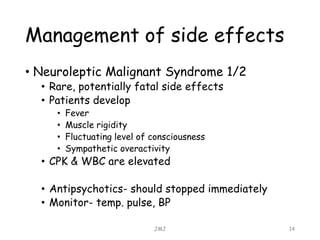 Management of side effects
• Neuroleptic Malignant Syndrome 1/2
• Rare, potentially fatal side effects
• Patients develop
• Fever
• Muscle rigidity
• Fluctuating level of consciousness
• Sympathetic overactivity
• CPK & WBC are elevated
• Antipsychotics- should stopped immediately
• Monitor- temp. pulse, BP
JMJ 14
 