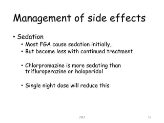 Management of side effects
• Sedation
• Most FGA cause sedation initially,
• But become less with continued treatment
• Chlorpromazine is more sedating than
trifluroperazine or haloperidol
• Single night dose will reduce this
JMJ 16
 