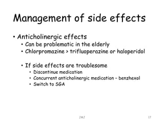 Management of side effects
• Anticholinergic effects
• Can be problematic in the elderly
• Chlorpromazine > trifluoperazine or haloperidol
• If side effects are troublesome
• Discontinue medication
• Concurrent anticholinergic medication – benzhexol
• Switch to SGA
JMJ 17
 