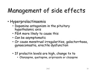 Management of side effects
• Hyperprolactinaemia
• Dopamine antagonism in the pituitary
hypothalamic axis
• FGA more likely to cause this
• Can be asymptomatic
• Or cause menstrual irregularities, galactorrhoea,
gynaecomastia, erectile dysfunction
• If prolactin levels are high, change tx to
• Olanzapine, quetiapine, aripirazole or clozapine
JMJ 18
 