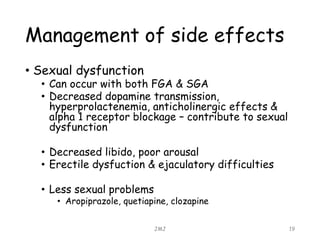 Management of side effects
• Sexual dysfunction
• Can occur with both FGA & SGA
• Decreased dopamine transmission,
hyperprolactenemia, anticholinergic effects &
alpha 1 receptor blockage – contribute to sexual
dysfunction
• Decreased libido, poor arousal
• Erectile dysfuction & ejaculatory difficulties
• Less sexual problems
• Aropiprazole, quetiapine, clozapine
JMJ 19
 