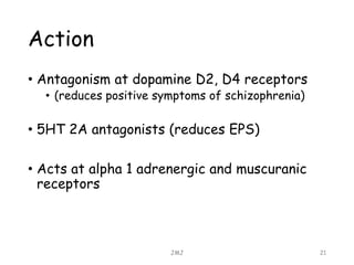 Action
• Antagonism at dopamine D2, D4 receptors
• (reduces positive symptoms of schizophrenia)
• 5HT 2A antagonists (reduces EPS)
• Acts at alpha 1 adrenergic and muscuranic
receptors
JMJ 21
 
