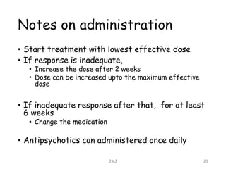 Notes on administration
• Start treatment with lowest effective dose
• If response is inadequate,
• Increase the dose after 2 weeks
• Dose can be increased upto the maximum effective
dose
• If inadequate response after that, for at least
6 weeks
• Change the medication
• Antipsychotics can administered once daily
JMJ 23
 