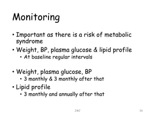Monitoring
• Important as there is a risk of metabolic
syndrome
• Weight, BP, plasma glucose & lipid profile
• At baseline regular intervals
• Weight, plasma glucose, BP
• 3 monthly & 3 monthly after that
• Lipid profile
• 3 monthly and annually after that
JMJ 26
 
