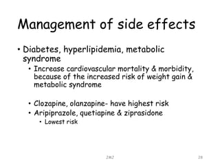 Management of side effects
• Diabetes, hyperlipidemia, metabolic
syndrome
• Increase cardiovascular mortality & morbidity,
because of the increased risk of weight gain &
metabolic syndrome
• Clozapine, olanzapine- have highest risk
• Aripiprazole, quetiapine & ziprasidone
• Lowest risk
JMJ 28
 
