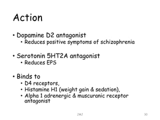 Action
• Dopamine D2 antagonist
• Reduces positive symptoms of schizophrenia
• Serotonin 5HT2A antagonist
• Reduces EPS
• Binds to
• D4 receptors,
• Histamine H1 (weight gain & sedation),
• Alpha 1 adrenergic & muscuranic receptor
antagonist
JMJ 30
 