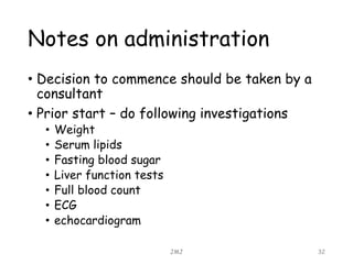 Notes on administration
• Decision to commence should be taken by a
consultant
• Prior start – do following investigations
• Weight
• Serum lipids
• Fasting blood sugar
• Liver function tests
• Full blood count
• ECG
• echocardiogram
JMJ 32
 