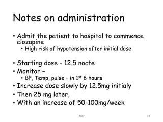 Notes on administration
• Admit the patient to hospital to commence
clozapine
• High risk of hypotension after initial dose
• Starting dose – 12.5 nocte
• Monitor –
• BP, Temp, pulse – in 1st 6 hours
• Increase dose slowly by 12.5mg initialy
• Then 25 mg later,
• With an increase of 50-100mg/week
JMJ 33
 