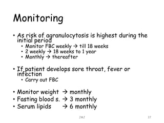 Monitoring
• As risk of agranulocytosis is highest during the
initial period
• Monitor FBC weekly  till 18 weeks
• 2 weekly  18 weeks to 1 year
• Monthly  thereafter
• If patient develops sore throat, fever or
infection
• Carry out FBC
• Monitor weight  monthly
• Fasting blood s.  3 monthly
• Serum lipids  6 monthly
JMJ 37
 