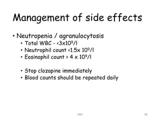 Management of side effects
• Neutropenia / agranulocytosis
• Total WBC - <3x109/l
• Neutrophil count <1.5x 109/l
• Eosinophil count > 4 x 109/l
• Stop clozapine immediately
• Blood counts should be repeated daily
JMJ 38
 