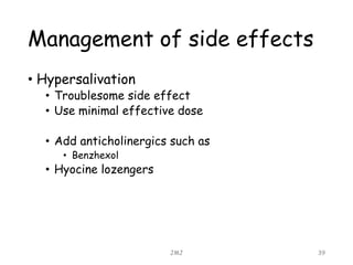Management of side effects
• Hypersalivation
• Troublesome side effect
• Use minimal effective dose
• Add anticholinergics such as
• Benzhexol
• Hyocine lozengers
JMJ 39
 