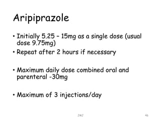 Aripiprazole
• Initially 5.25 – 15mg as a single dose (usual
dose 9.75mg)
• Repeat after 2 hours if necessary
• Maximum daily dose combined oral and
parenteral -30mg
• Maximum of 3 injections/day
JMJ 46
 