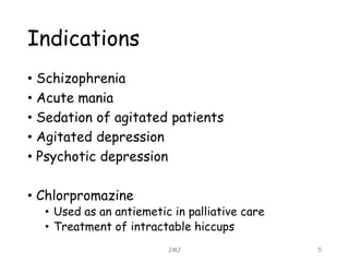 Indications
• Schizophrenia
• Acute mania
• Sedation of agitated patients
• Agitated depression
• Psychotic depression
• Chlorpromazine
• Used as an antiemetic in palliative care
• Treatment of intractable hiccups
JMJ 5
 