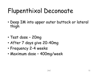 Flupenthixol Deconoate
• Deep IM into upper outer buttock or lateral
thigh
• Test dose – 20mg
• After 7 days give 20-40mg
• Frequency 2-4 weeks
• Maximum dose – 400mg/week
JMJ 51
 