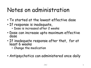 Notes on administration
• Tx started at the lowest effective dose
• If response is inadequate,
• Dose is increased after 2 weeks
• Dose can increase upto maximum effective
dose
• If inadequate response after that, for at
least 6 weeks
• Change the medication
• Antipsychotics can administered once daily
JMJ 6
 