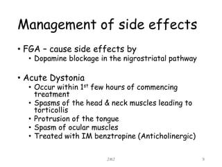 Management of side effects
• FGA – cause side effects by
• Dopamine blockage in the nigrostriatal pathway
• Acute Dystonia
• Occur within 1st few hours of commencing
treatment
• Spasms of the head & neck muscles leading to
torticollis
• Protrusion of the tongue
• Spasm of ocular muscles
• Treated with IM benztropine (Anticholinergic)
JMJ 9
 