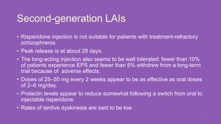 Second-generation LAIs
• Risperidone injection is not suitable for patients with treatment-refractory
schizophrenia.
• Peak release is at about 28 days.
• The long-acting injection also seems to be well tolerated: fewer than 10%
of patients experience EPS and fewer than 6% withdrew from a long-term
trial because of adverse effects.
• Doses of 25–50 mg every 2 weeks appear to be as effective as oral doses
of 2–6 mg/day.
• Prolactin levels appear to reduce somewhat following a switch from oral to
injectable risperidone.
• Rates of tardive dyskinesia are said to be low
19
 