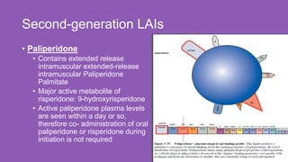 Second-generation LAIs
21
• Paliperidone
• Contains extended release
intramuscular extended-release
intramuscular Paliperidone
Palmitate
• Major active metabolite of
risperidone: 9-hydroxyrisperidone
• Active paliperidone plasma levels
are seen within a day or so,
therefore co- administration of oral
paliperidone or risperidone during
initiation is not required
 
