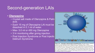 Second-generation LAIs
26
• Olanzapine
• Crystal salt made of Olanzapine & Palmoic
acid.
• Each 15 mg of Olanzapine LAI must be
dissolved in 0.1 ml of water.
• Max- 3.0 ml or 450 mg Olanzapine
• 3 hr monitoring after giving injection
• Post Injection Syndrome or Post Injection
Delirium Syndrome
 