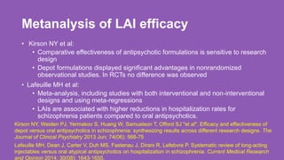 Metanalysis of LAI efficacy
• Kirson NY et al:
• Comparative effectiveness of antipsychotic formulations is sensitive to research
design
• Depot formulations displayed significant advantages in nonrandomized
observational studies. In RCTs no difference was observed
• Lafeuille MH et al:
• Meta-analysis, including studies with both interventional and non-interventional
designs and using meta-regressions
• LAIs are associated with higher reductions in hospitalization rates for
schizophrenia patients compared to oral antipsychotics.
46
Lafeuille MH, Dean J, Carter V, Duh MS, Fastenau J, Dirani R, Lefebvre P. Systematic review of long-acting
injectables versus oral atypical antipsychotics on hospitalization in schizophrenia. Current Medical Research
and Opinion 2014; 30(08): 1643-1655.
Kirson NY, Weiden PJ, Yermakov S, Huang W, Samuelson T, Offord SJ "et al". Efficacy and effectiveness of
depot versus oral antipsychotics in schizophrenia: synthesizing results across different research designs. The
Journal of Clinical Psychiatry 2013 Jun; 74(06): 568-75
 