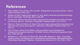 References
1. Peter Haddad, Tim Lambert, John Lauriello. Antipsychotic long-acting injections. Oxford:
Oxford University Press; 2011.
2. Stephen M Stahl. Antipsychotic agents. In: (eds.)Stahl's essential psychopharmacology.
4th ed. Cambridge: Cambridge; 2013. p129-236
3. Thomas R.E. Barnes. Why aren't depot antipsychotics prescribed more often and what
can be done about it?. Advances In Psychiatric Treatment 2005; (11): 211-213.
4. Maxine X. Patel and Anthony S. David. Why aren’t depot antipsychotics prescribed more
often and what can be done about it?. Advances in Psychiatric Treatment 2005; (11):
203-211.
5. John M. Kane, Carlos Garcia-Ribera. Clinical guideline recommendations for
antipsychotic long-acting injections. The British Journal of Psychiatry.Supplement 2009
Nov; (195): s63–s67.
6. Bartzokis G, Lu PH, Amar CP, Raven EP, Detore NR, Altshuler LL "et al". Long Acting
Injection Versus Oral Risperidone in First-Episode Schizophrenia: Differential Impact on
White Matter Myelination Trajectory. Schizophrenia Research.2011 Oct; 132(1): 35-41.
49
 