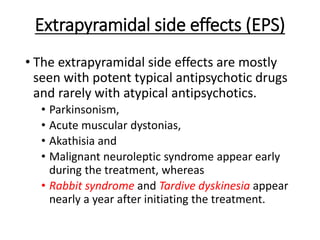 Extrapyramidal side effects (EPS)
• The extrapyramidal side effects are mostly
seen with potent typical antipsychotic drugs
and rarely with atypical antipsychotics.
• Parkinsonism,
• Acute muscular dystonias,
• Akathisia and
• Malignant neuroleptic syndrome appear early
during the treatment, whereas
• Rabbit syndrome and Tardive dyskinesia appear
nearly a year after initiating the treatment.
 