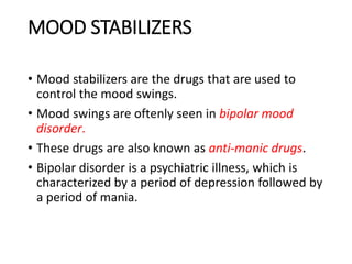MOOD STABILIZERS
• Mood stabilizers are the drugs that are used to
control the mood swings.
• Mood swings are oftenly seen in bipolar mood
disorder.
• These drugs are also known as anti-manic drugs.
• Bipolar disorder is a psychiatric illness, which is
characterized by a period of depression followed by
a period of mania.
 