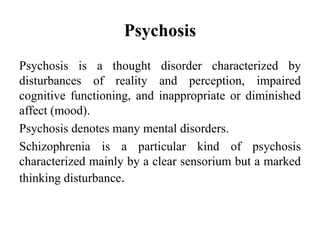 Psychosis
Psychosis is a thought disorder characterized by
disturbances of reality and perception, impaired
cognitive functioning, and inappropriate or diminished
affect (mood).
Psychosis denotes many mental disorders.
Schizophrenia is a particular kind of psychosis
characterized mainly by a clear sensorium but a marked
thinking disturbance.
 