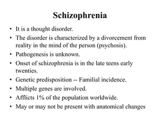 Schizophrenia
• It is a thought disorder.
• The disorder is characterized by a divorcement from
reality in the mind of the person (psychosis).
• Pathogenesis is unknown.
• Onset of schizophrenia is in the late teens early
twenties.
• Genetic predisposition -- Familial incidence.
• Multiple genes are involved.
• Afflicts 1% of the population worldwide.
• May or may not be present with anatomical changes
 