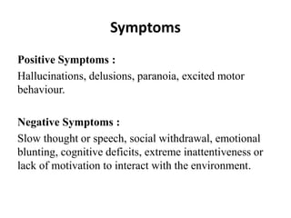 Symptoms
Positive Symptoms :
Hallucinations, delusions, paranoia, excited motor
behaviour.
Negative Symptoms :
Slow thought or speech, social withdrawal, emotional
blunting, cognitive deficits, extreme inattentiveness or
lack of motivation to interact with the environment.
 