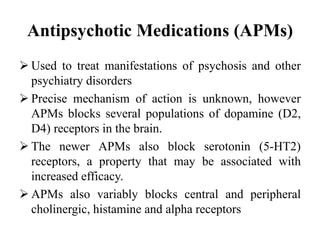 Antipsychotic Medications (APMs)
 Used to treat manifestations of psychosis and other
psychiatry disorders
 Precise mechanism of action is unknown, however
APMs blocks several populations of dopamine (D2,
D4) receptors in the brain.
 The newer APMs also block serotonin (5-HT2)
receptors, a property that may be associated with
increased efficacy.
 APMs also variably blocks central and peripheral
cholinergic, histamine and alpha receptors
 
