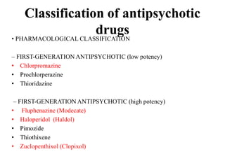 Classification of antipsychotic
drugs• PHARMACOLOGICAL CLASSIFICATION
– FIRST-GENERATION ANTIPSYCHOTIC (low potency)
• Chlorpromazine
• Prochlorperazine
• Thioridazine
– FIRST-GENERATION ANTIPSYCHOTIC (high potency)
• Fluphenazine (Modecate)
• Haloperidol (Haldol)
• Pimozide
• Thiothixene
• Zuclopenthixol (Clopixol)
 
