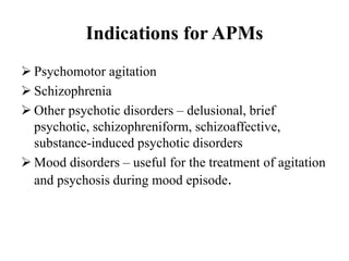 Indications for APMs
 Psychomotor agitation
 Schizophrenia
 Other psychotic disorders – delusional, brief
psychotic, schizophreniform, schizoaffective,
substance-induced psychotic disorders
 Mood disorders – useful for the treatment of agitation
and psychosis during mood episode.
 
