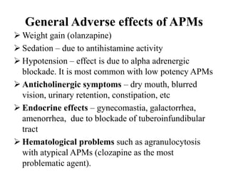 General Adverse effects of APMs
 Weight gain (olanzapine)
 Sedation – due to antihistamine activity
 Hypotension – effect is due to alpha adrenergic
blockade. It is most common with low potency APMs
 Anticholinergic symptoms – dry mouth, blurred
vision, urinary retention, constipation, etc
 Endocrine effects – gynecomastia, galactorrhea,
amenorrhea, due to blockade of tuberoinfundibular
tract
 Hematological problems such as agranulocytosis
with atypical APMs (clozapine as the most
problematic agent).
 
