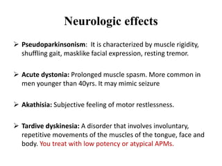 Neurologic effects
 Pseudoparkinsonism: It is characterized by muscle rigidity,
shuffling gait, masklike facial expression, resting tremor.
 Acute dystonia: Prolonged muscle spasm. More common in
men younger than 40yrs. It may mimic seizure
 Akathisia: Subjective feeling of motor restlessness.
 Tardive dyskinesia: A disorder that involves involuntary,
repetitive movements of the muscles of the tongue, face and
body. You treat with low potency or atypical APMs.
 