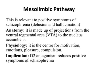 Mesolimbic Pathway
This is relevant to positive symptoms of
schizophrenia (delusion and hallucination)
Anatomy: it is made up of projections from the
ventral tegmental area (VTA) to the nucleus
accumbens.
Physiology: it is the centre for motivation,
emotions, pleasure, compulsion.
Implication: D2 antagonism reduces positive
symptoms of schizophrenia
 