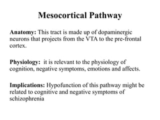 Mesocortical Pathway
Anatomy: This tract is made up of dopaminergic
neurons that projects from the VTA to the pre-frontal
cortex.
Physiology: it is relevant to the physiology of
cognition, negative symptoms, emotions and affects.
Implications: Hypofunction of this pathway might be
related to cognitive and negative symptoms of
schizophrenia
 