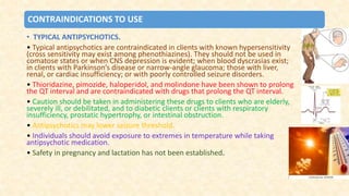 CONTRAINDICATIONS TO USE
• TYPICAL ANTIPSYCHOTICS.
• Typical antipsychotics are contraindicated in clients with known hypersensitivity
(cross sensitivity may exist among phenothiazines). They should not be used in
comatose states or when CNS depression is evident; when blood dyscrasias exist;
in clients with Parkinson’s disease or narrow-angle glaucoma; those with liver,
renal, or cardiac insufficiency; or with poorly controlled seizure disorders.
• Thioridazine, pimozide, haloperidol, and molindone have been shown to prolong
the QT interval and are contraindicated with drugs that prolong the QT interval.
• Caution should be taken in administering these drugs to clients who are elderly,
severely ill, or debilitated, and to diabetic clients or clients with respiratory
insufficiency, prostatic hypertrophy, or intestinal obstruction.
• Antipsychotics may lower seizure threshold.
• Individuals should avoid exposure to extremes in temperature while taking
antipsychotic medication.
• Safety in pregnancy and lactation has not been established.
 