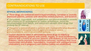 CONTRAINDICATIONS TO USE
ATYPICAL ANTIPSYCHOTICS.
✓ These drugs are contraindicated in hypersensitivity, comatose or severely
depressed patients, patients with dementia-related psychosis, and lactation.
✓ Ziprasidone, risperidone, and paliperidone are contraindicated in patients
with a history of QT prolongation or cardiac arrhythmias, recent MI,
uncompensated heart failure, and concurrent use with other drugs that
prolong the QT interval.
✓ Clozapine is contraindicated in patients with myeloproliferative disorders,
with a history of clozapine-induced agranulocytosis or severe
granulocytopenia, and in uncontrolled epilepsy.
• Caution should be taken in administering these drugs to elderly or
debilitated patients; patients with cardiac, hepatic, or renal insufficiency;
patients with a history of seizures; patients with diabetes or risk factors for
diabetes; clients exposed to temperature extremes; conditions that cause
hypotension (dehydration, hypovolemia, treatment with antihypertensive
medication); and in pregnancy and children (safety not established).
 